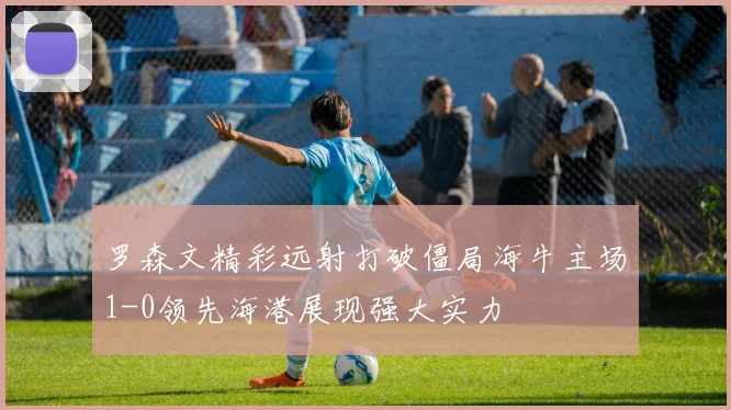 罗森文精彩远射打破僵局海牛主场1-0领先海港展现强大实力