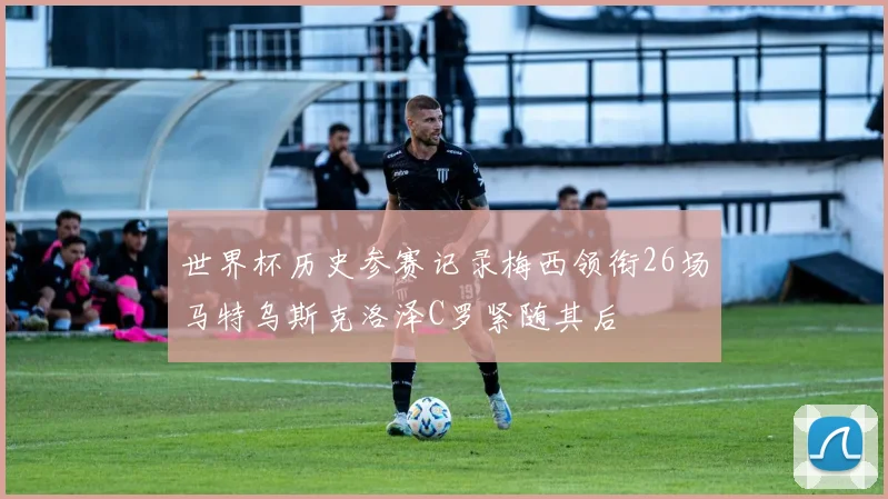 世界杯历史参赛记录梅西领衔26场马特乌斯克洛泽C罗紧随其后