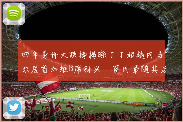 四年身价大跌榜揭晓丁丁超越内马尔居首加维B席孙兴慜萨内紧随其后