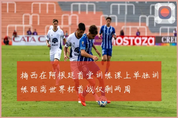 梅西在阿根廷首堂训练课上单独训练距离世界杯首战仅剩两周
