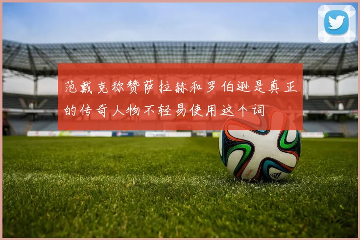 范戴克称赞萨拉赫和罗伯逊是真正的传奇人物不轻易使用这个词