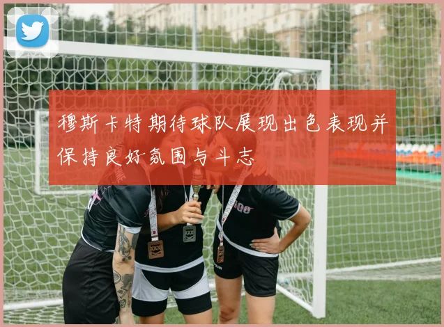 穆斯卡特期待球队展现出色表现并保持良好氛围与斗志