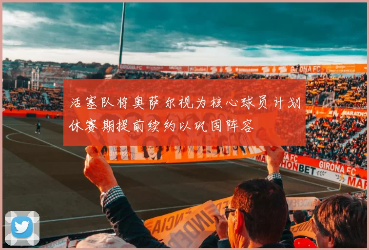 活塞队将奥萨尔视为核心球员计划休赛期提前续约以巩固阵容