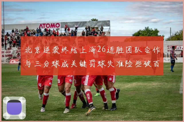 北京逆袭终结上海26连胜团队合作与三分球成关键罚球失准险些破百