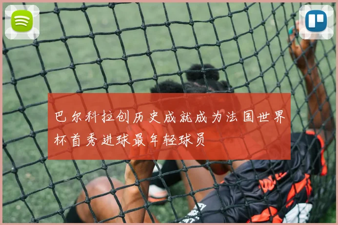 巴尔科拉创历史成就成为法国世界杯首秀进球最年轻球员