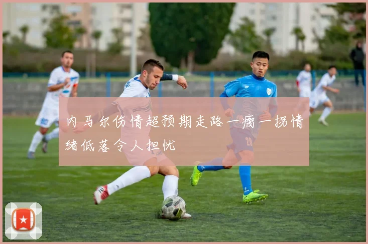 内马尔伤情超预期走路一瘸一拐情绪低落令人担忧