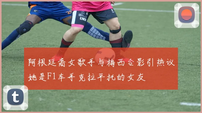 阿根廷裔女歌手与梅西合影引热议她是F1车手克拉平托的女友