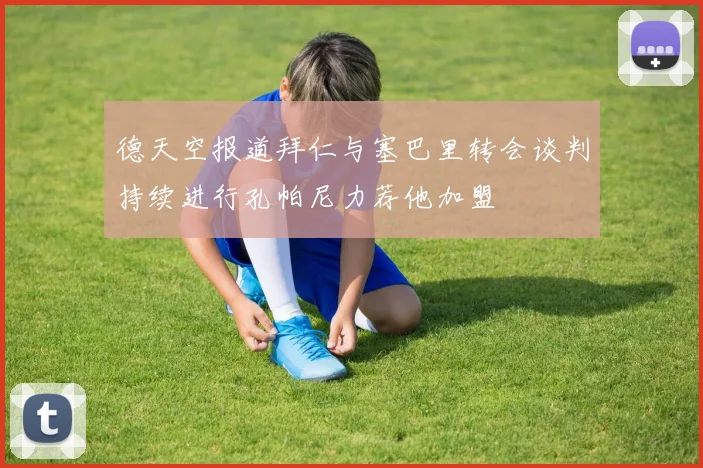 德天空报道拜仁与塞巴里转会谈判持续进行孔帕尼力荐他加盟