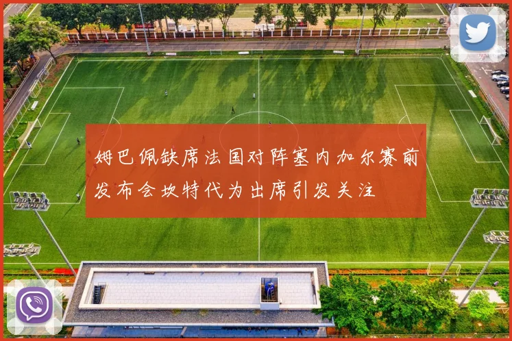 姆巴佩缺席法国对阵塞内加尔赛前发布会坎特代为出席引发关注