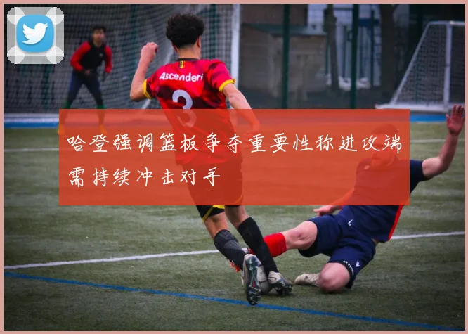 哈登强调篮板争夺重要性称进攻端需持续冲击对手