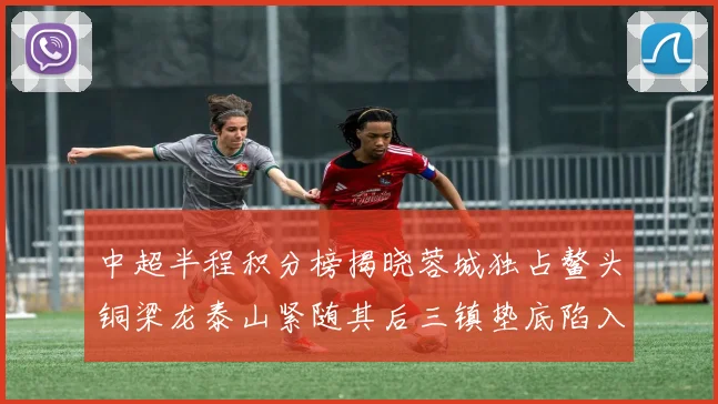 中超半程积分榜揭晓蓉城独占鳌头铜梁龙泰山紧随其后三镇垫底陷入困境