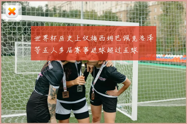 世界杯历史上仅梅西姆巴佩克洛泽等五人多届赛事进球超过五球