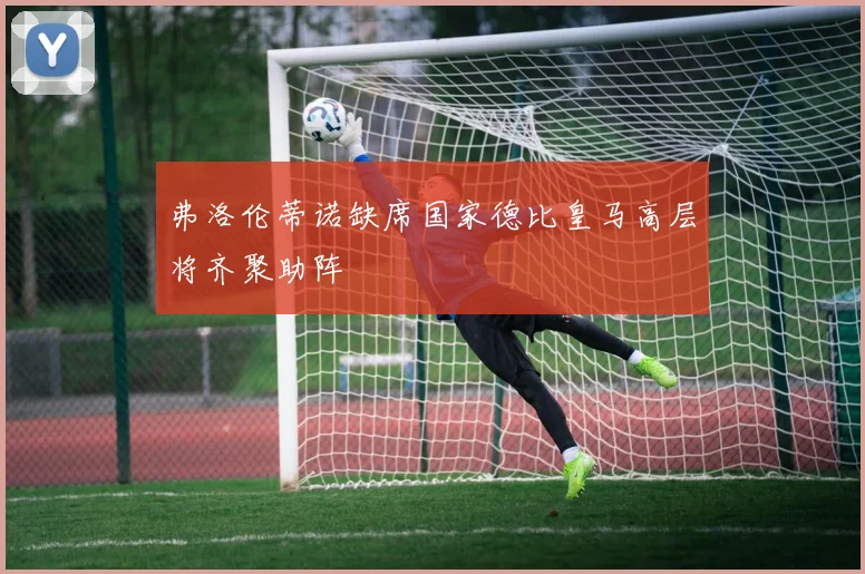 弗洛伦蒂诺缺席国家德比皇马高层将齐聚助阵